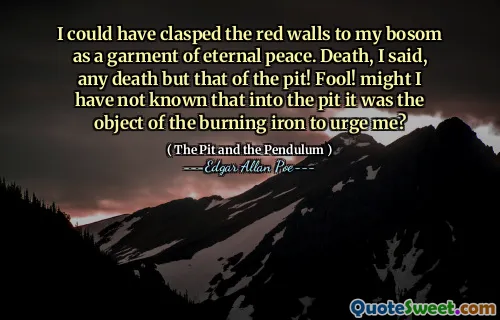 I could have clasped the red walls to my bosom as a garment of eternal peace. Death, I said, any death but that of the pit! Fool! might I have not known that into the pit it was the object of the burning iron to urge me?