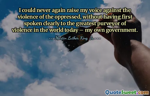 I could never again raise my voice against the violence of the oppressed, without having first spoken clearly to the greatest purveyor of violence in the world today – my own government.