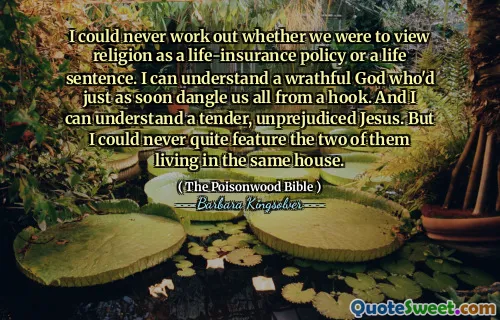 I could never work out whether we were to view religion as a life-insurance policy or a life sentence. I can understand a wrathful God who'd just as soon dangle us all from a hook. And I can understand a tender, unprejudiced Jesus. But I could never quite feature the two of them living in the same house.