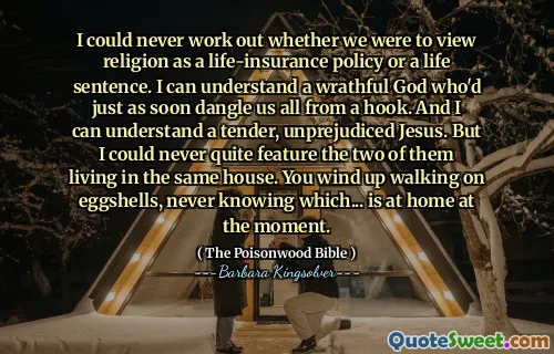 Jag kunde aldrig räkna ut om vi skulle se religion som en livförsäkringspolitik eller en livstidsstraff. Jag kan förstå en vred Gud som precis så snart skulle dingla oss alla från en krok. Och jag kan förstå en öm, oöverträffad Jesus. Men jag kunde aldrig riktigt innehålla de två som bor i samma hus. Du hamnar på att gå på äggskal, aldrig veta vilka ... som är hemma just nu.