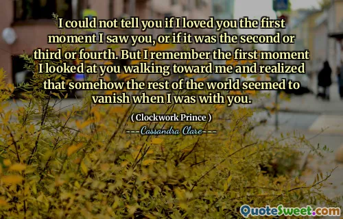 I could not tell you if I loved you the first moment I saw you, or if it was the second or third or fourth. But I remember the first moment I looked at you walking toward me and realized that somehow the rest of the world seemed to vanish when I was with you.