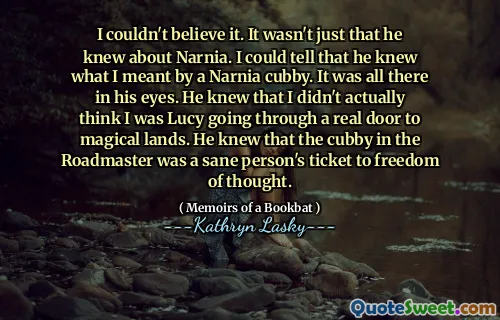 I couldn't believe it. It wasn't just that he knew about Narnia. I could tell that he knew what I meant by a Narnia cubby. It was all there in his eyes. He knew that I didn't actually think I was Lucy going through a real door to magical lands. He knew that the cubby in the Roadmaster was a sane person's ticket to freedom of thought.