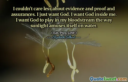 I couldn't care less about evidence and proof and assurances. I just want God. I want God inside me. I want God to play in my bloodstream the way sunlight amuses itself on water.
