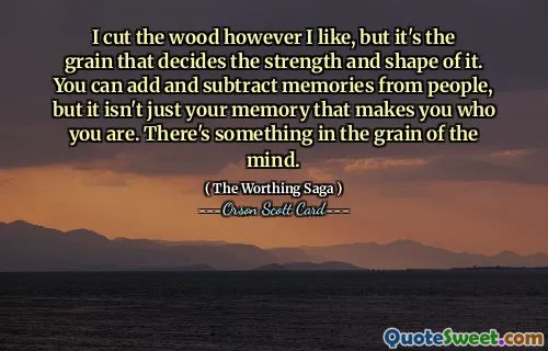 I cut the wood however I like, but it's the grain that decides the strength and shape of it. You can add and subtract memories from people, but it isn't just your memory that makes you who you are. There's something in the grain of the mind.