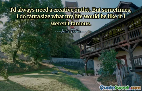 I'd always need a creative outlet. But sometimes, I do fantasize what my life would be like if I weren't famous.