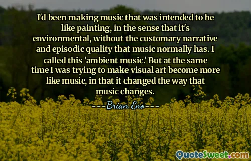 I'd been making music that was intended to be like painting, in the sense that it's environmental, without the customary narrative and episodic quality that music normally has. I called this 'ambient music.' But at the same time I was trying to make visual art become more like music, in that it changed the way that music changes.