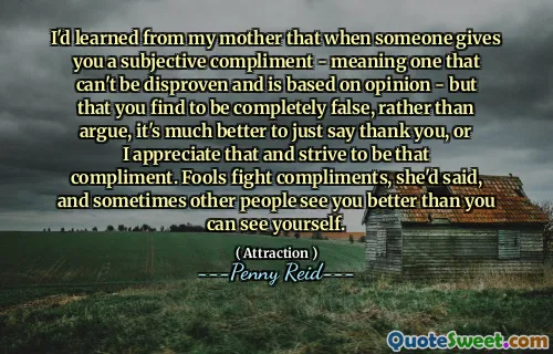 I'd learned from my mother that when someone gives you a subjective compliment - meaning one that can't be disproven and is based on opinion - but that you find to be completely false, rather than argue, it's much better to just say thank you, or I appreciate that and strive to be that compliment. Fools fight compliments, she'd said, and sometimes other people see you better than you can see yourself.