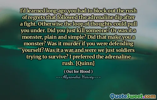 I'd learned long ago you had to block out the rush of regrets that followed the adrenaline dip after a fight. Otherwise the loop of thoughts could pull you under. Did you just kill someone? Or was it a monster, plain and simple? Did that make you a monster? Was it murder if you were defending yourself? Was it a war and were we just soldiers trying to survive? I preferred the adrenaline rush. {Quinn}