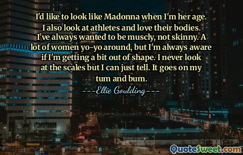 I'd like to look like Madonna when I'm her age. I also look at athletes and love their bodies. I've always wanted to be muscly, not skinny. A lot of women yo-yo around, but I'm always aware if I'm getting a bit out of shape. I never look at the scales but I can just tell. It goes on my tum and bum.