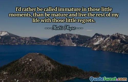 I'd rather be called immature in those little moments, than be mature and live the rest of my life with those little regrets.