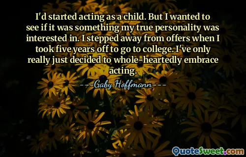 I'd started acting as a child. But I wanted to see if it was something my true personality was interested in. I stepped away from offers when I took five years off to go to college. I've only really just decided to whole-heartedly embrace acting.