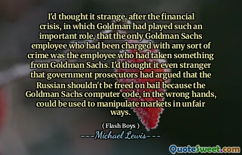 Pomyślałem, że to dziwne, po kryzysie finansowym, w którym Goldman odegrał tak ważną rolę, że jedynym pracownikiem Goldman Sachs, który został oskarżony o jakiekolwiek przestępstwo, był pracownik, który wziął coś od Goldman Sachs. Pomyślałem, że jeszcze obcy, że prokuratorzy rządowi argumentowali, że Rosjanin nie powinien być uwolniony za kaucją, ponieważ kod komputerowy Goldman Sachs, w niewłaściwych rękach, mógł być używany do manipulowania rynkami w niesprawiedliwy sposób.