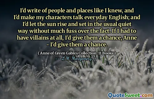 I'd write of people and places like I knew, and I'd make my characters talk everyday English; and I'd let the sun rise and set in the usual quiet way without much fuss over the fact. If I had to have villains at all, I'd give them a chance, Anne - I'd give them a chance.