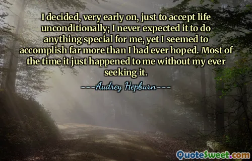 I decided, very early on, just to accept life unconditionally; I never expected it to do anything special for me, yet I seemed to accomplish far more than I had ever hoped. Most of the time it just happened to me without my ever seeking it.