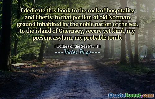 I dedicate this book to the rock of hospitality and liberty, to that portion of old Norman ground inhabited by the noble nation of the sea, to the island of Guernsey, severe yet kind, my present asylum, my probable tomb.