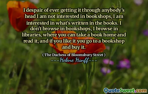 I despair of ever getting it through anybody's head I am not interested in bookshops, I am interested in what's written in the books. I don't browse in bookshops, I browse in libraries, where you can take a book home and read it, and if you like it you go to a bookshop and buy it.
