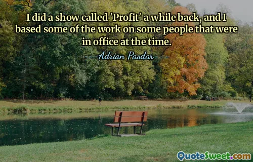 I did a show called 'Profit' a while back, and I based some of the work on some people that were in office at the time.