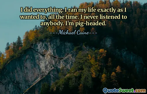 I did everything. I ran my life exactly as I wanted to, all the time. I never listened to anybody. I'm pig-headed.
