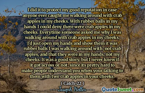 Я сделал это, чтобы защитить мою хорошую репутацию, если кто -нибудь поймал меня, когда я ходил с крабовыми яблоками в моих щеках. С резиновыми шариками в моих руках я мог отрицать, что в моих щеках были крабовые яблоки. Каждый раз, когда кто -то спрашивал меня, почему я ходил с крабовыми яблоками в моих щеках, я просто открыл свои руки и показывал им, что это были резиновые шарики, с которыми я ходил, а не крабовые яблоки, и что они были в моих руках, а не мои щеки. Это была хорошая история, но я никогда не знал, пережил ли она или нет, так как довольно