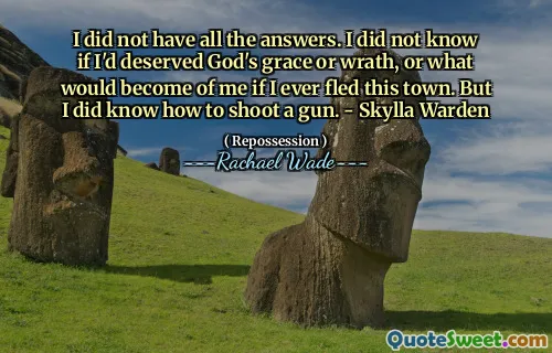 I did not have all the answers. I did not know if I'd deserved God's grace or wrath, or what would become of me if I ever fled this town. But I did know how to shoot a gun. - Skylla Warden