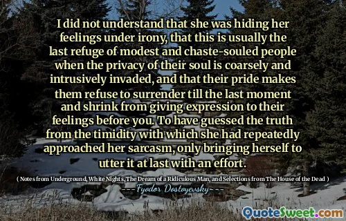 I did not understand that she was hiding her feelings under irony, that this is usually the last refuge of modest and chaste-souled people when the privacy of their soul is coarsely and intrusively invaded, and that their pride makes them refuse to surrender till the last moment and shrink from giving expression to their feelings before you. To have guessed the truth from the timidity with which she had repeatedly approached her sarcasm, only bringing herself to utter it at last with an effort.