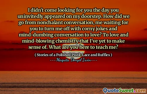 I didn't come looking for you the day you uninvitedly appeared on my doorstep. How did we go from nonchalant conversation, me waiting for you to turn me off with corny jokes and mind-dumbing conversation to love? To love and mind-blowing chemistry that I've yet to make sense of. What are you here to teach me?