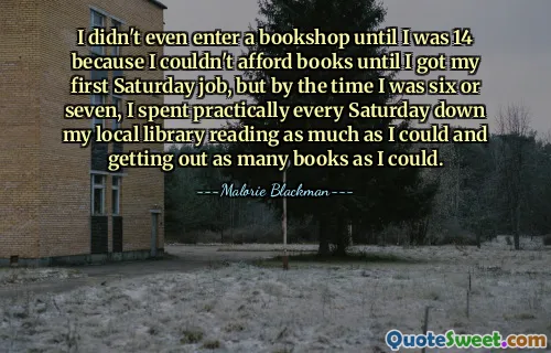 I didn't even enter a bookshop until I was 14 because I couldn't afford books until I got my first Saturday job, but by the time I was six or seven, I spent practically every Saturday down my local library reading as much as I could and getting out as many books as I could.
