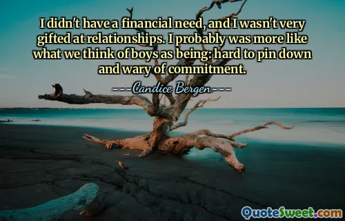 I didn't have a financial need, and I wasn't very gifted at relationships. I probably was more like what we think of boys as being: hard to pin down and wary of commitment.