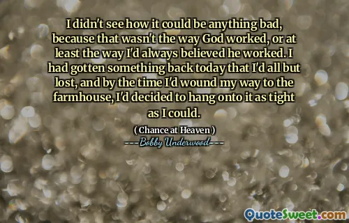 I didn't see how it could be anything bad, because that wasn't the way God worked, or at least the way I'd always believed he worked. I had gotten something back today that I'd all but lost, and by the time I'd wound my way to the farmhouse, I'd decided to hang onto it as tight as I could.