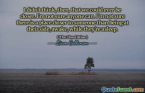 Non pensavo, allora, che potessimo mai essere più vicini. Non sono sicuro che qualcuno possa farlo. Non sono sicuro che ci sia un posto più vicino a qualcuno che stare al suo fianco, sveglio, mentre dorme.