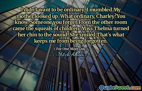 I didn't want to be ordinary, I mumbled.My mother looked up. What ordinary, Charley?You know. Someone you forget.From the other room came the squeals of children. Miss Thelma turned her chin to the sound. She smiled,That's what keeps me from being forgotten.