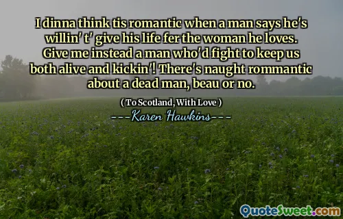 I dinna think tis romantic when a man says he's willin' t' give his life fer the woman he loves. Give me instead a man who'd fight to keep us both alive and kickin'! There's naught rommantic about a dead man, beau or no.