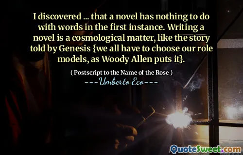 I discovered ... that a novel has nothing to do with words in the first instance. Writing a novel is a cosmological matter, like the story told by Genesis {we all have to choose our role models, as Woody Allen puts it}.