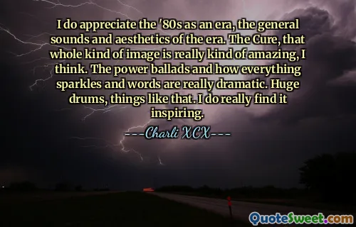 I do appreciate the '80s as an era, the general sounds and aesthetics of the era. The Cure, that whole kind of image is really kind of amazing, I think. The power ballads and how everything sparkles and words are really dramatic. Huge drums, things like that. I do really find it inspiring.