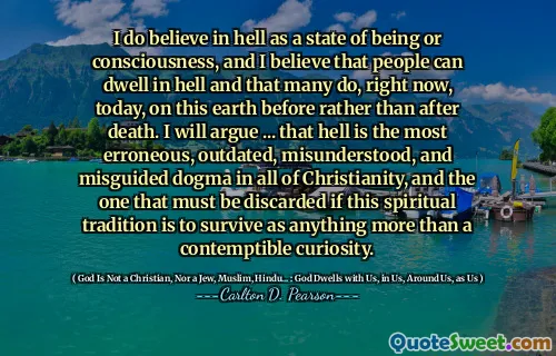 I do believe in hell as a state of being or consciousness, and I believe that people can dwell in hell and that many do, right now, today, on this earth before rather than after death. I will argue ... that hell is the most erroneous, outdated, misunderstood, and misguided dogma in all of Christianity, and the one that must be discarded if this spiritual tradition is to survive as anything more than a contemptible curiosity.