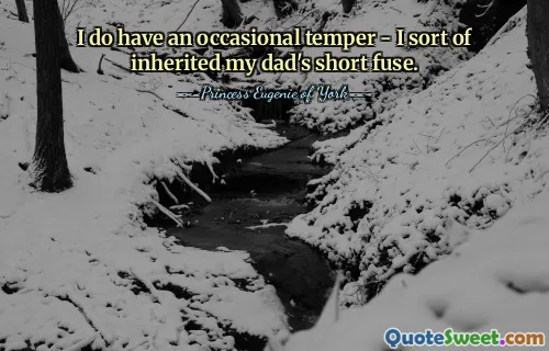 I do have an occasional temper - I sort of inherited my dad's short fuse.