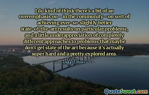I do kind of think there's a bit of an overemphasis on - in the community - on sort of achieving ever-so-slightly better state-of-the-art results on particular problems, and a little underappreciation of completely different approaches to problems that maybe don't get state of the art because it's actually super hard and a pretty explored area.