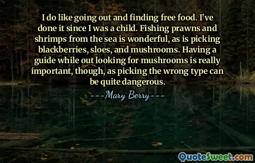 I do like going out and finding free food. I've done it since I was a child. Fishing prawns and shrimps from the sea is wonderful, as is picking blackberries, sloes, and mushrooms. Having a guide while out looking for mushrooms is really important, though, as picking the wrong type can be quite dangerous.