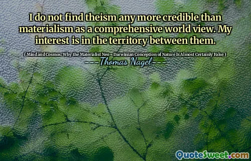 I do not find theism any more credible than materialism as a comprehensive world view. My interest is in the territory between them.