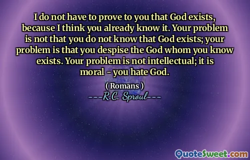 I do not have to prove to you that God exists, because I think you already know it. Your problem is not that you do not know that God exists; your problem is that you despise the God whom you know exists. Your problem is not intellectual; it is moral - you hate God.