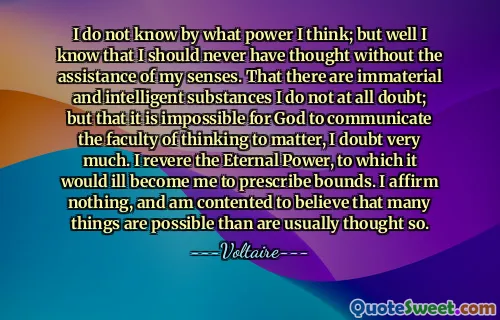 I do not know by what power I think; but well I know that I should never have thought without the assistance of my senses. That there are immaterial and intelligent substances I do not at all doubt; but that it is impossible for God to communicate the faculty of thinking to matter, I doubt very much. I revere the Eternal Power, to which it would ill become me to prescribe bounds. I affirm nothing, and am contented to believe that many things are possible than are usually thought so.