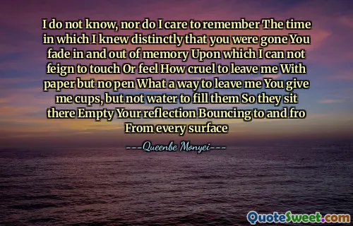 I do not know, nor do I care to remember The time in which I knew distinctly that you were gone You fade in and out of memory Upon which I can not feign to touch Or feel How cruel to leave me With paper but no pen What a way to leave me You give me cups, but not water to fill them So they sit there Empty Your reflection Bouncing to and fro From every surface