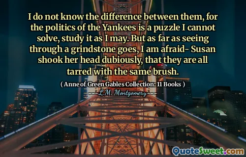 I do not know the difference between them, for the politics of the Yankees is a puzzle I cannot solve, study it as I may. But as far as seeing through a grindstone goes, I am afraid- Susan shook her head dubiously, that they are all tarred with the same brush.