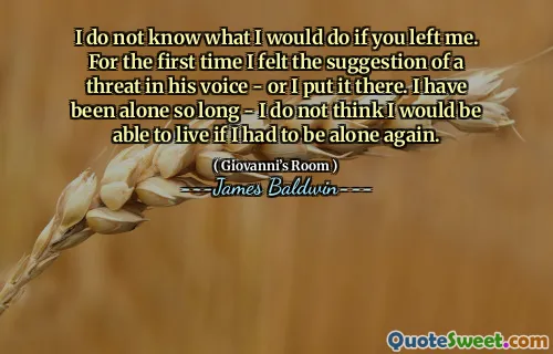 I do not know what I would do if you left me. For the first time I felt the suggestion of a threat in his voice - or I put it there. I have been alone so long - I do not think I would be able to live if I had to be alone again.
