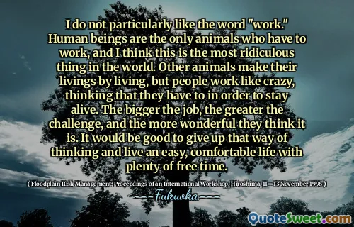 I do not particularly like the word "work." Human beings are the only animals who have to work, and I think this is the most ridiculous thing in the world. Other animals make their livings by living, but people work like crazy, thinking that they have to in order to stay alive. The bigger the job, the greater the challenge, and the more wonderful they think it is. It would be good to give up that way of thinking and live an easy, comfortable life with plenty of free time.