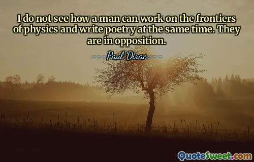 I do not see how a man can work on the frontiers of physics and write poetry at the same time. They are in opposition.