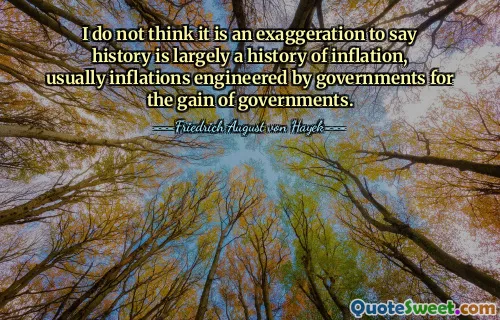 I do not think it is an exaggeration to say history is largely a history of inflation, usually inflations engineered by governments for the gain of governments.