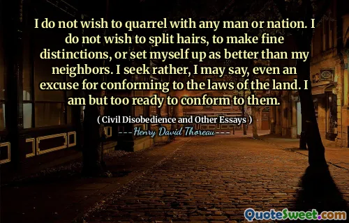 I do not wish to quarrel with any man or nation. I do not wish to split hairs, to make fine distinctions, or set myself up as better than my neighbors. I seek rather, I may say, even an excuse for conforming to the laws of the land. I am but too ready to conform to them.