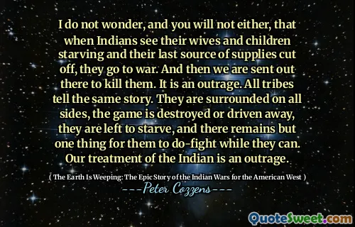 我不知道，您也不会，当印第安人看到他们的妻子和孩子们饿死的妻子和他们最后的补给来源时，他们就会发动战争。然后我们被送去那里杀死他们。这是一个愤怒。所有部落都讲述了同一故事。它们在各个方面都被包围，游戏被摧毁或驱逐出境，留下来挨饿，只有一件事可以让他们进行战斗。我们对印第安人的待遇是一种愤怒。