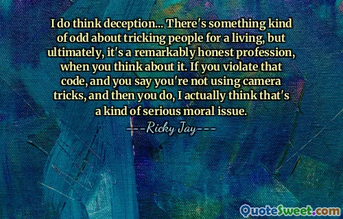 Penso che l'inganno... C'è qualcosa di strano nell'ingannare le persone per vivere, ma alla fine, è una professione straordinariamente onesta, se ci pensi. Se violi quel codice e dici che non stai usando trucchi con la telecamera, e poi lo fai, penso in realtà che sia una specie di grave questione morale.